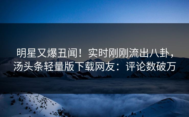 明星又爆丑闻！实时刚刚流出八卦，汤头条轻量版下载网友：评论数破万
