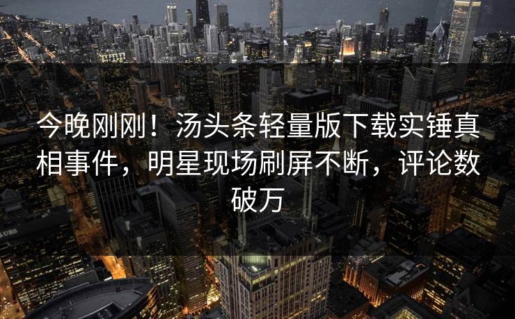 今晚刚刚！汤头条轻量版下载实锤真相事件，明星现场刷屏不断，评论数破万