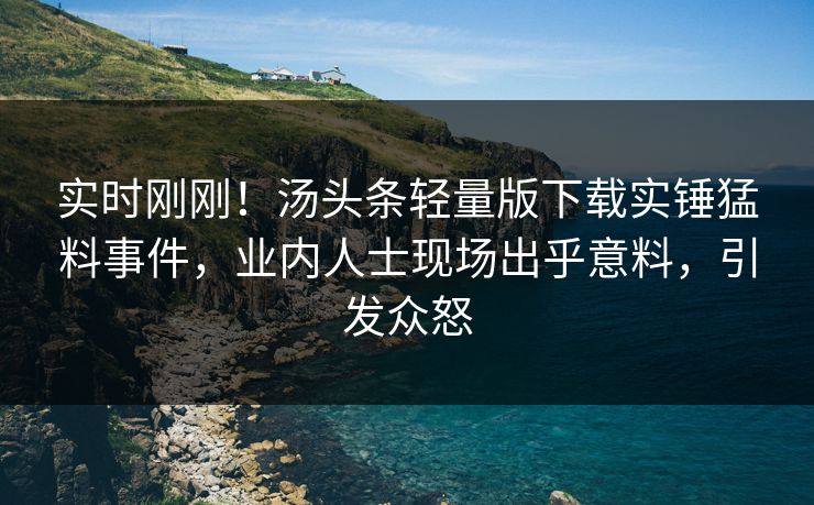 实时刚刚！汤头条轻量版下载实锤猛料事件，业内人士现场出乎意料，引发众怒