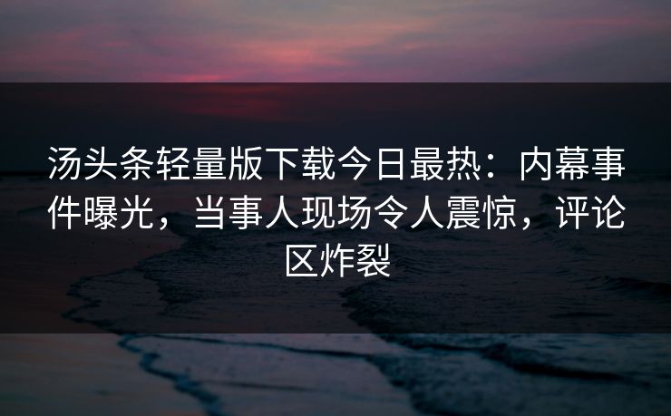 汤头条轻量版下载今日最热：内幕事件曝光，当事人现场令人震惊，评论区炸裂