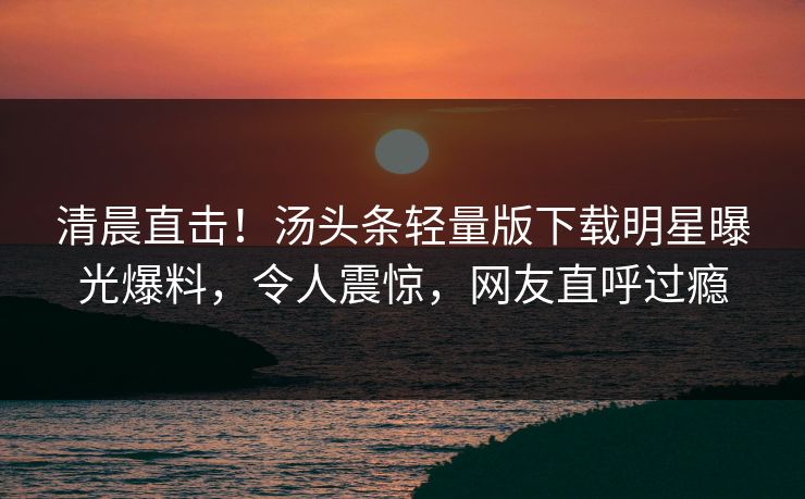 清晨直击！汤头条轻量版下载明星曝光爆料，令人震惊，网友直呼过瘾