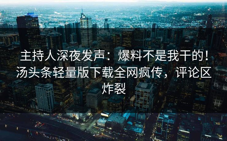 主持人深夜发声：爆料不是我干的！汤头条轻量版下载全网疯传，评论区炸裂