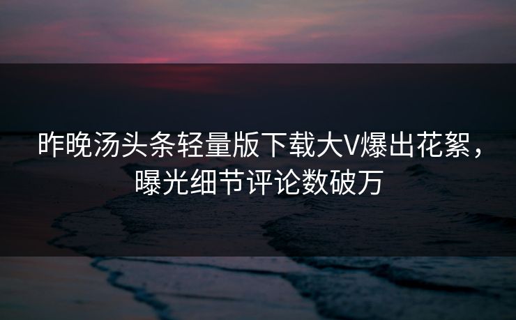 昨晚汤头条轻量版下载大V爆出花絮，曝光细节评论数破万