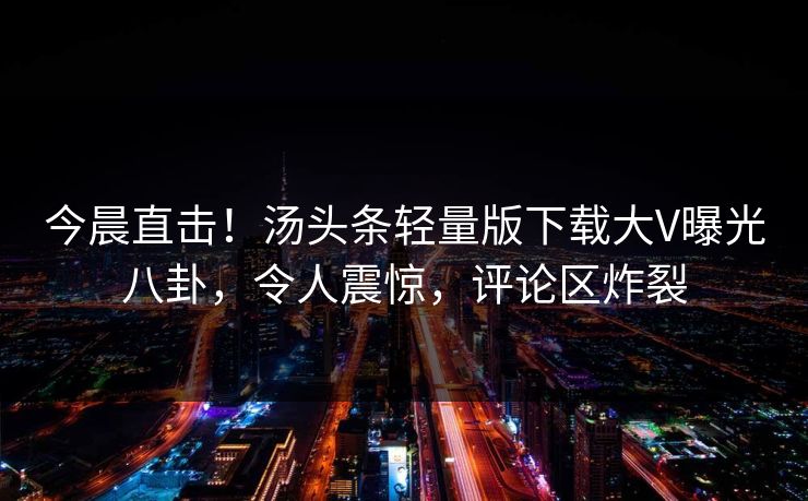 今晨直击！汤头条轻量版下载大V曝光八卦，令人震惊，评论区炸裂