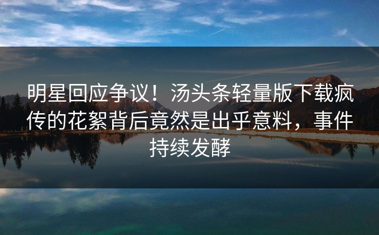 明星回应争议！汤头条轻量版下载疯传的花絮背后竟然是出乎意料，事件持续发酵