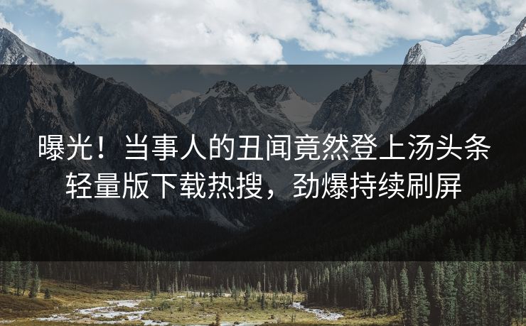曝光！当事人的丑闻竟然登上汤头条轻量版下载热搜，劲爆持续刷屏