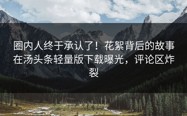 圈内人终于承认了！花絮背后的故事在汤头条轻量版下载曝光，评论区炸裂