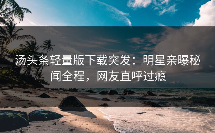 汤头条轻量版下载突发：明星亲曝秘闻全程，网友直呼过瘾