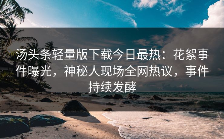 汤头条轻量版下载今日最热：花絮事件曝光，神秘人现场全网热议，事件持续发酵