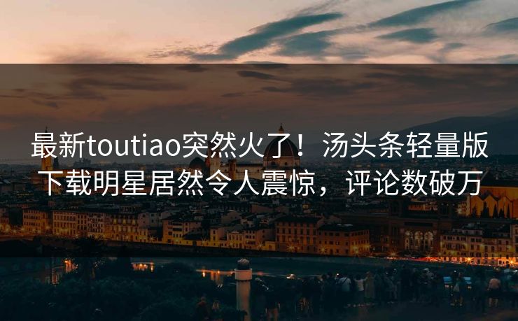 最新toutiao突然火了！汤头条轻量版下载明星居然令人震惊，评论数破万