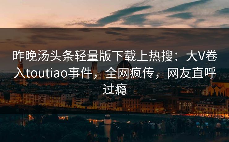 昨晚汤头条轻量版下载上热搜：大V卷入toutiao事件，全网疯传，网友直呼过瘾