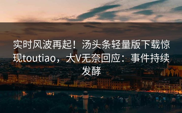 实时风波再起！汤头条轻量版下载惊现toutiao，大V无奈回应：事件持续发酵