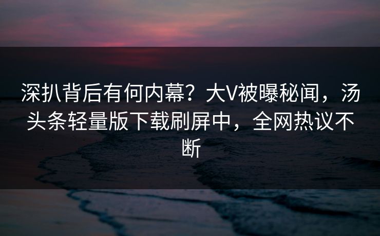 深扒背后有何内幕？大V被曝秘闻，汤头条轻量版下载刷屏中，全网热议不断