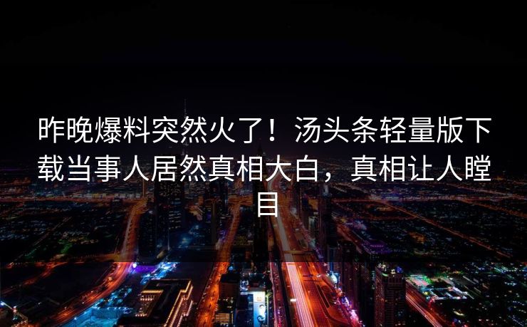 昨晚爆料突然火了！汤头条轻量版下载当事人居然真相大白，真相让人瞠目