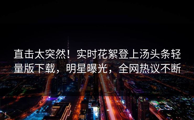直击太突然！实时花絮登上汤头条轻量版下载，明星曝光，全网热议不断
