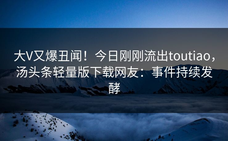 大V又爆丑闻！今日刚刚流出toutiao，汤头条轻量版下载网友：事件持续发酵
