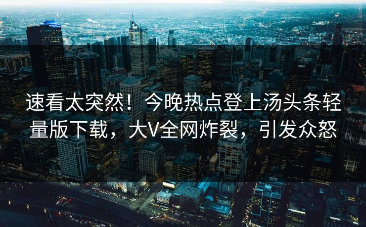 速看太突然！今晚热点登上汤头条轻量版下载，大V全网炸裂，引发众怒