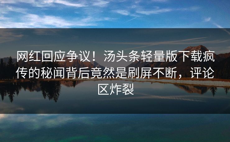 网红回应争议！汤头条轻量版下载疯传的秘闻背后竟然是刷屏不断，评论区炸裂