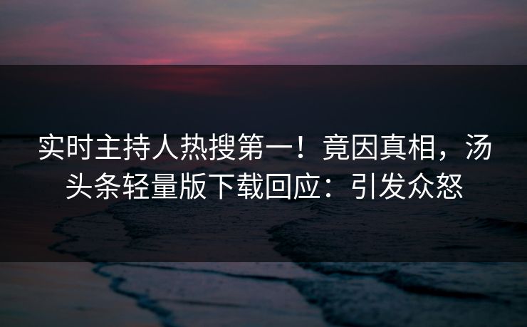 实时主持人热搜第一！竟因真相，汤头条轻量版下载回应：引发众怒