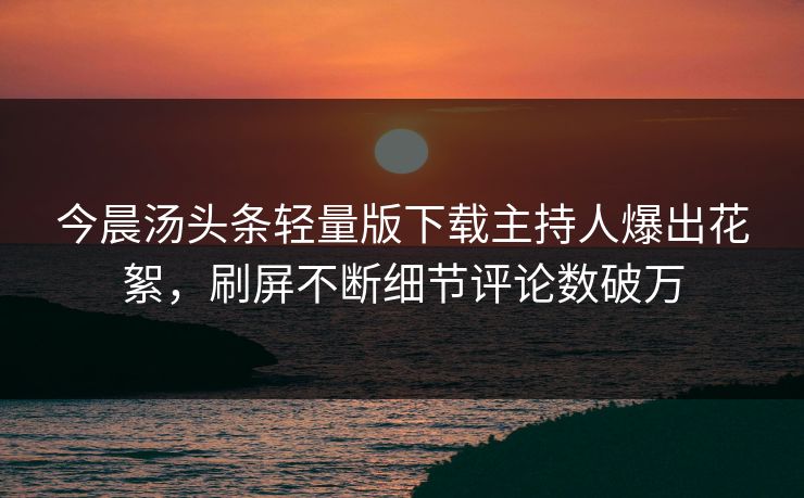 今晨汤头条轻量版下载主持人爆出花絮，刷屏不断细节评论数破万