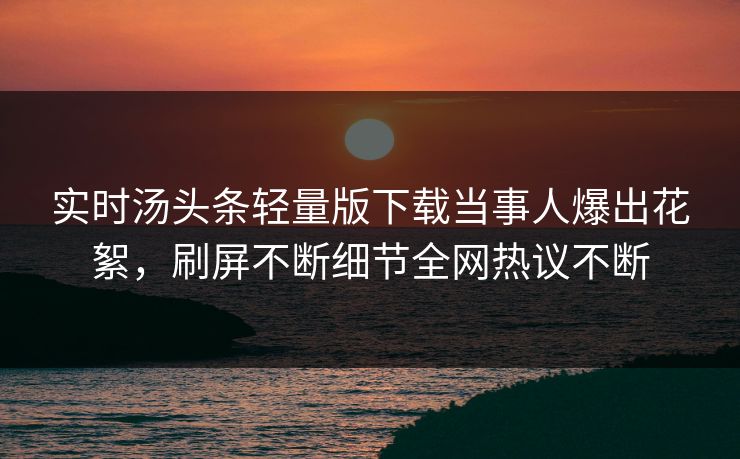 实时汤头条轻量版下载当事人爆出花絮，刷屏不断细节全网热议不断