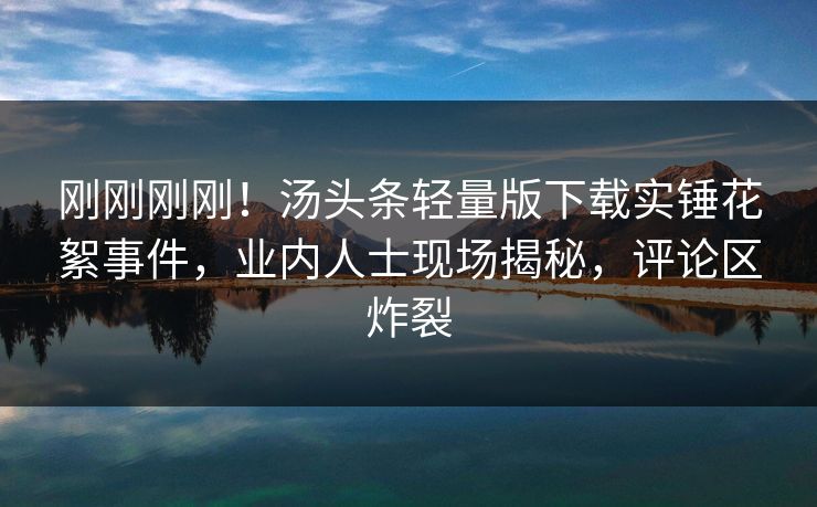 刚刚刚刚！汤头条轻量版下载实锤花絮事件，业内人士现场揭秘，评论区炸裂