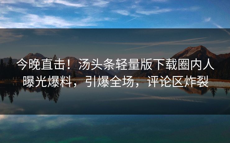 今晚直击！汤头条轻量版下载圈内人曝光爆料，引爆全场，评论区炸裂