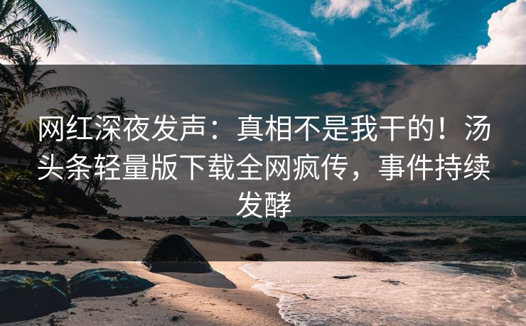 网红深夜发声：真相不是我干的！汤头条轻量版下载全网疯传，事件持续发酵