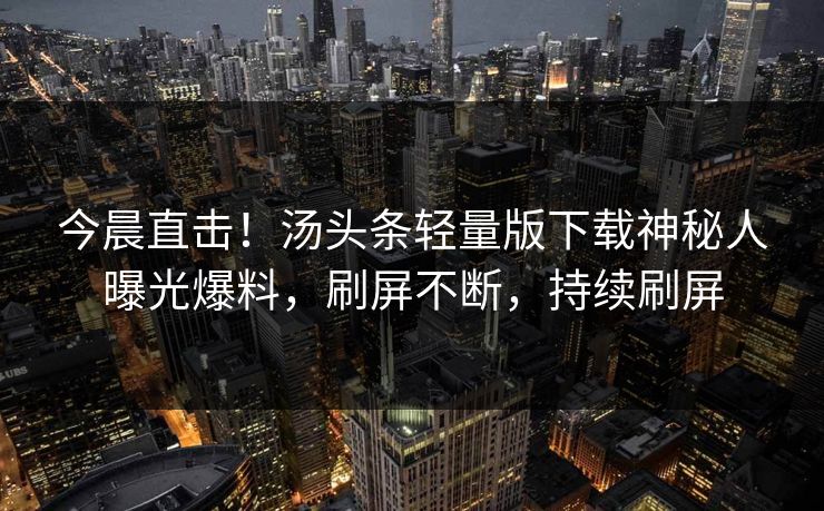 今晨直击！汤头条轻量版下载神秘人曝光爆料，刷屏不断，持续刷屏