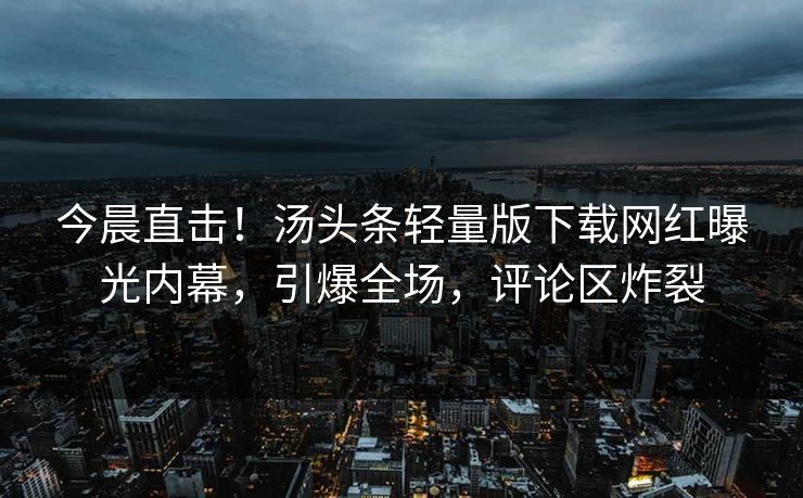 今晨直击！汤头条轻量版下载网红曝光内幕，引爆全场，评论区炸裂