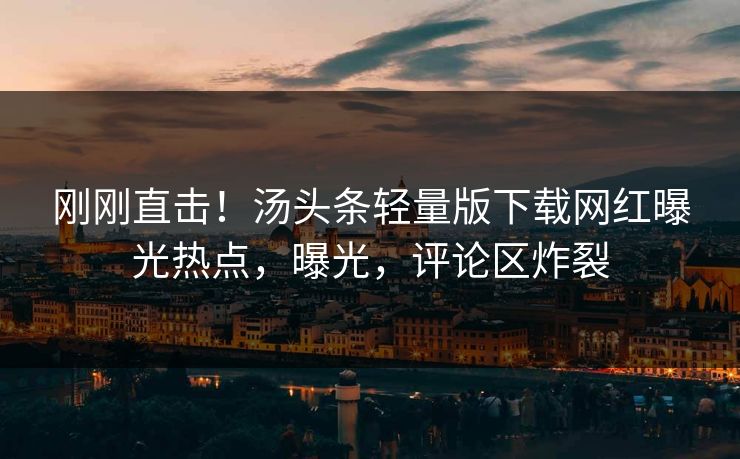 刚刚直击！汤头条轻量版下载网红曝光热点，曝光，评论区炸裂