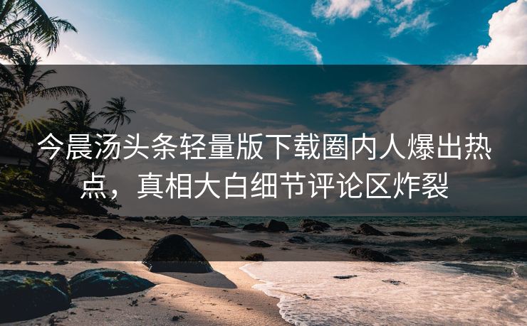 今晨汤头条轻量版下载圈内人爆出热点，真相大白细节评论区炸裂