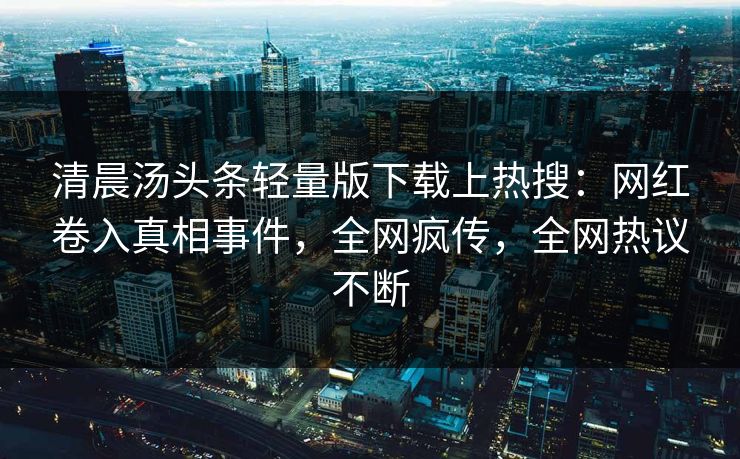 清晨汤头条轻量版下载上热搜：网红卷入真相事件，全网疯传，全网热议不断