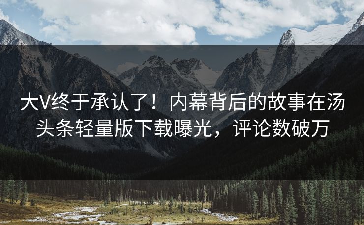 大V终于承认了！内幕背后的故事在汤头条轻量版下载曝光，评论数破万