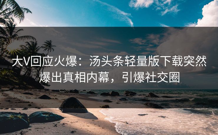 大V回应火爆：汤头条轻量版下载突然爆出真相内幕，引爆社交圈