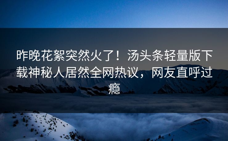 昨晚花絮突然火了！汤头条轻量版下载神秘人居然全网热议，网友直呼过瘾