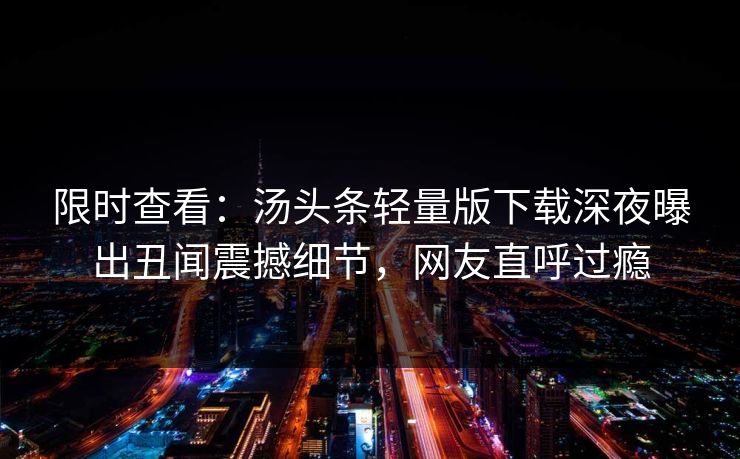 限时查看：汤头条轻量版下载深夜曝出丑闻震撼细节，网友直呼过瘾