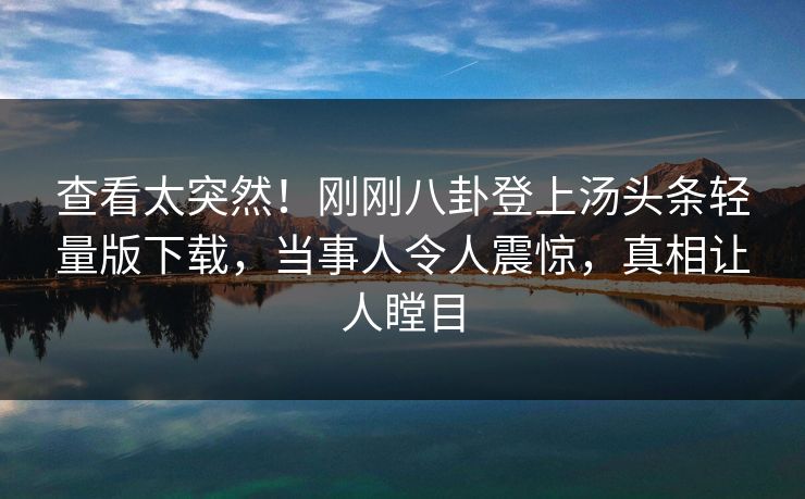 查看太突然！刚刚八卦登上汤头条轻量版下载，当事人令人震惊，真相让人瞠目