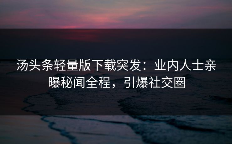 汤头条轻量版下载突发：业内人士亲曝秘闻全程，引爆社交圈