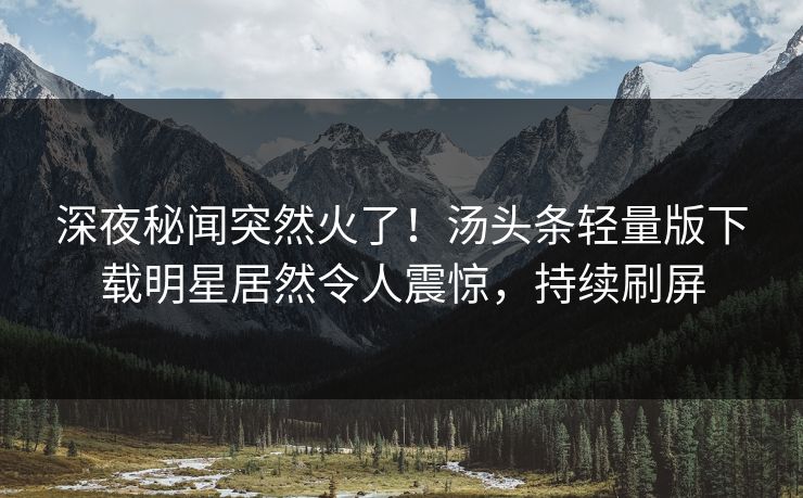 深夜秘闻突然火了！汤头条轻量版下载明星居然令人震惊，持续刷屏