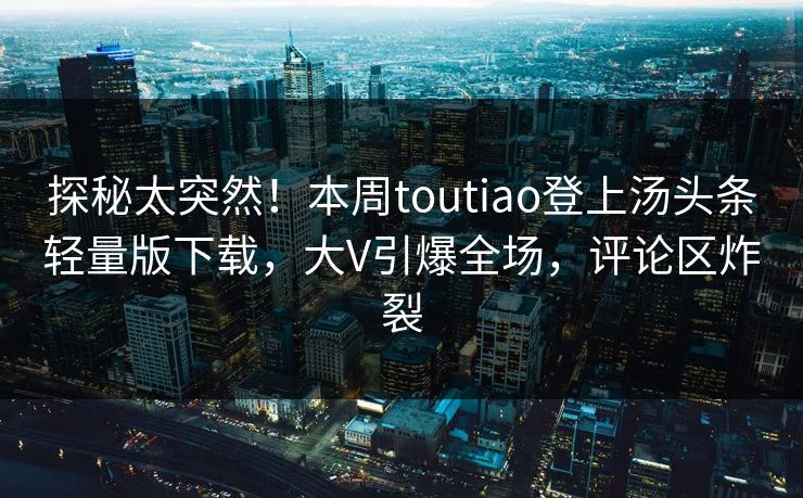 探秘太突然！本周toutiao登上汤头条轻量版下载，大V引爆全场，评论区炸裂