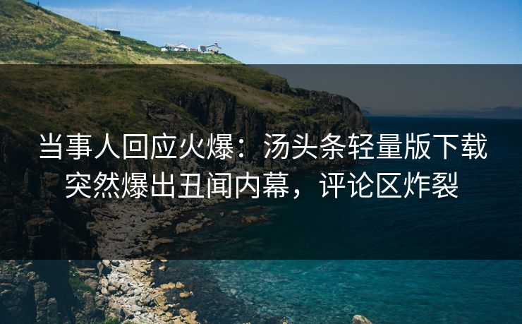 当事人回应火爆：汤头条轻量版下载突然爆出丑闻内幕，评论区炸裂