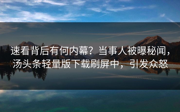 速看背后有何内幕？当事人被曝秘闻，汤头条轻量版下载刷屏中，引发众怒