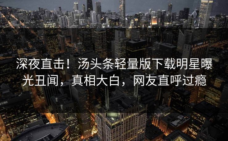 深夜直击！汤头条轻量版下载明星曝光丑闻，真相大白，网友直呼过瘾