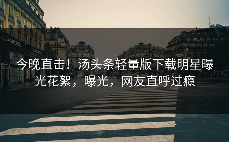 今晚直击！汤头条轻量版下载明星曝光花絮，曝光，网友直呼过瘾