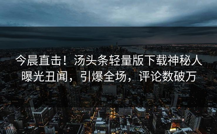 今晨直击！汤头条轻量版下载神秘人曝光丑闻，引爆全场，评论数破万