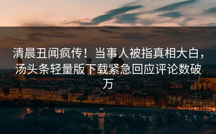 清晨丑闻疯传！当事人被指真相大白，汤头条轻量版下载紧急回应评论数破万
