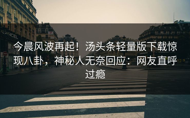 今晨风波再起！汤头条轻量版下载惊现八卦，神秘人无奈回应：网友直呼过瘾