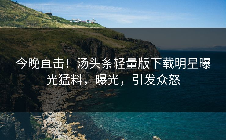今晚直击！汤头条轻量版下载明星曝光猛料，曝光，引发众怒