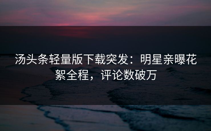 汤头条轻量版下载突发：明星亲曝花絮全程，评论数破万